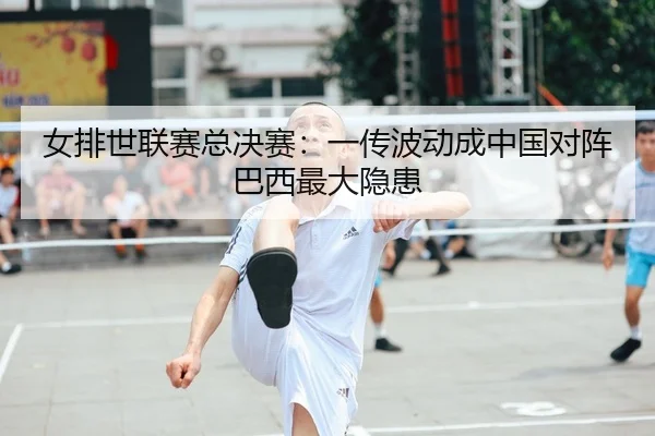 女排世联赛总决赛：一传波动成中国对阵巴西最大隐患