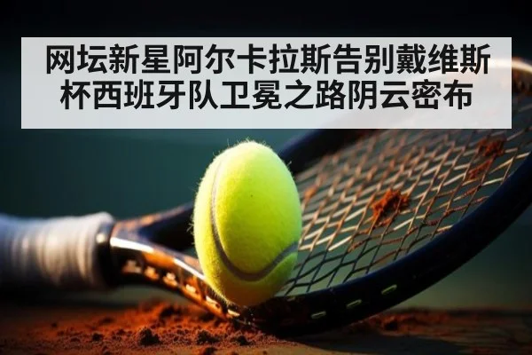 网坛新星阿尔卡拉斯告别戴维斯杯西班牙队卫冕之路阴云密布
